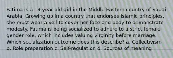 Fatima is a 13-year-old girl in the Middle Eastern country of Saudi Arabia. Growing up in a country that endorses Islamic principles, she must wear a veil to cover her face and body to demonstrate modesty. Fatima is being socialized to adhere to a strict female gender role, which includes valuing virginity before marriage. Which socialization outcome does this describe? a. Collectivism b. Role preparation c. Self-regulation d. Sources of meaning