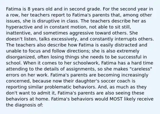 Fatima is 8 years old and in second grade. For the second year in a row, her teachers report to Fatima's parents that, among other issues, she is disruptive in class. The teachers describe her as hyperactive and in constant motion, not able to sit still, inattentive, and sometimes aggressive toward others. She doesn't listen, talks excessively, and constantly interrupts others. The teachers also describe how Fatima is easily distracted and unable to focus and follow directions; she is also extremely disorganized, often losing things she needs to be successful in school. When it comes to her schoolwork, Fatima has a hard time attending to the details of assignments, so she makes "careless" errors on her work. Fatima's parents are becoming increasingly concerned, because now their daughter's soccer coach is reporting similar problematic behaviors. And, as much as they don't want to admit it, Fatima's parents are also seeing these behaviors at home. Fatima's behaviors would MOST likely receive the diagnosis of:
