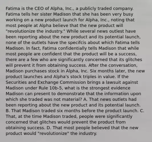 Fatima is the CEO of Alpha, Inc., a publicly traded company. Fatima tells her sister Madison that she has been very busy working on a new product launch for Alpha, Inc., noting that most people at Alpha believe that the new product will "revolutionize the industry." While several news outlest have been reporting about the new product and its potential launch, none of the outlets have the specifcis about which Fatima tells Madison. In fact, Fatima confidentially tells Madison that while most people are confident that the product will be a success, there are a few who are significantly concerned that its glitches will prevent it from obtaining success. After the conversation, Madison purchases stock in Alpha, Inc. Six months later, the new product launches and Alpha's stock triples in value. If the Securities and Exchange Commission brings a lawsuit against Madison under Rule 10b-5, what is the strongest evidence Madison can present to demonstrate that the information upon which she traded was not material? A. That news outlets had been reporting about the new product and its potential launch. B. That Madison traded six months before the product launch. C. That, at the time Madison traded, people were significantly concerned that glitches would prevent the product from obtaining success. D. That most people believed that the new product would "revolutionize" the industry.