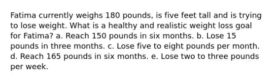 Fatima currently weighs 180 pounds, is five feet tall and is trying to lose weight. What is a healthy and realistic weight loss goal for Fatima? a. Reach 150 pounds in six months. b. Lose 15 pounds in three months. c. Lose five to eight pounds per month. d. Reach 165 pounds in six months. e. Lose two to three pounds per week.