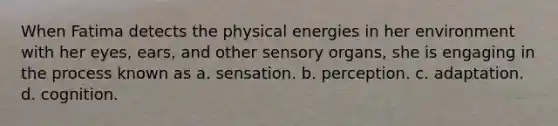 When Fatima detects the physical energies in her environment with her eyes, ears, and other sensory organs, she is engaging in the process known as a. sensation. b. perception. c. adaptation. d. cognition.