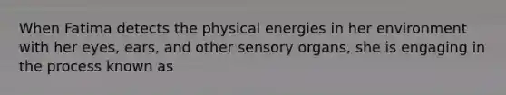 When Fatima detects the physical energies in her environment with her eyes, ears, and other sensory organs, she is engaging in the process known as