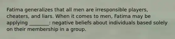 Fatima generalizes that all men are irresponsible players, cheaters, and liars. When it comes to men, Fatima may be applying ________: negative beliefs about individuals based solely on their membership in a group.