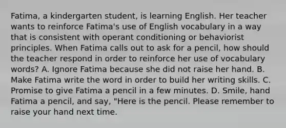 Fatima, a kindergarten student, is learning English. Her teacher wants to reinforce Fatima's use of English vocabulary in a way that is consistent with operant conditioning or behaviorist principles. When Fatima calls out to ask for a pencil, how should the teacher respond in order to reinforce her use of vocabulary words? A. Ignore Fatima because she did not raise her hand. B. Make Fatima write the word in order to build her writing skills. C. Promise to give Fatima a pencil in a few minutes. D. Smile, hand Fatima a pencil, and say, "Here is the pencil. Please remember to raise your hand next time.