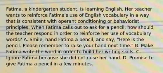 Fatima, a kindergarten student, is learning English. Her teacher wants to reinforce Fatima's use of English vocabulary in a way that is consistent with operant conditioning or behaviorist principles. When Fatima calls out to ask for a pencil, how should the teacher respond in order to reinforce her use of vocabulary words? A. Smile, hand Fatima a pencil, and say, "Here is the pencil. Please remember to raise your hand next time." B. Make Fatima write the word in order to build her writing skills. C. Ignore Fatima because she did not raise her hand. D. Promise to give Fatima a pencil in a few minutes.