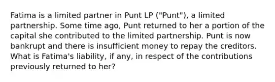 Fatima is a limited partner in Punt LP ("Punt"), a limited partnership. Some time ago, Punt returned to her a portion of the capital she contributed to the limited partnership. Punt is now bankrupt and there is insufficient money to repay the creditors. What is Fatima's liability, if any, in respect of the contributions previously returned to her?