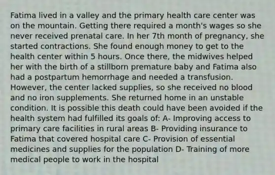 Fatima lived in a valley and the primary health care center was on the mountain. Getting there required a month's wages so she never received prenatal care. In her 7th month of pregnancy, she started contractions. She found enough money to get to the health center within 5 hours. Once there, the midwives helped her with the birth of a stillborn premature baby and Fatima also had a postpartum hemorrhage and needed a transfusion. However, the center lacked supplies, so she received no blood and no iron supplements. She returned home in an unstable condition. It is possible this death could have been avoided if the health system had fulfilled its goals of: A- Improving access to primary care facilities in rural areas B- Providing insurance to Fatima that covered hospital care C- Provision of essential medicines and supplies for the population D- Training of more medical people to work in the hospital