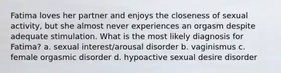 Fatima loves her partner and enjoys the closeness of sexual activity, but she almost never experiences an orgasm despite adequate stimulation. What is the most likely diagnosis for Fatima? a. sexual interest/arousal disorder b. vaginismus c. female orgasmic disorder d. hypoactive sexual desire disorder