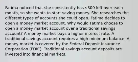 Fatima noticed that she consistently has 300 left over each month, so she wants to start saving money. She researches the different types of accounts she could open. Fatima decides to open a money market account. Why would Fatima choose to open a money market account over a traditional savings account? A money market pays a higher interest rate. A traditional savings account requires a high minimum balance. A money market is covered by the Federal Deposit Insurance Corporation (FDIC). Traditional savings account deposits are invested into financial markets.