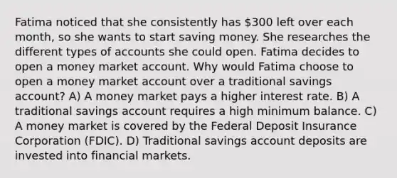 Fatima noticed that she consistently has 300 left over each month, so she wants to start saving money. She researches the different types of accounts she could open. Fatima decides to open a money market account. Why would Fatima choose to open a money market account over a traditional savings account? A) A money market pays a higher interest rate. B) A traditional savings account requires a high minimum balance. C) A money market is covered by the Federal Deposit Insurance Corporation (FDIC). D) Traditional savings account deposits are invested into financial markets.