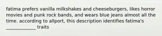 fatima prefers vanilla milkshakes and cheeseburgers, likes horror movies and punk rock bands, and wears blue jeans almost all the time. according to allport, this description identifies fatima's _____________ traits