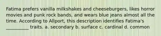 Fatima prefers vanilla milkshakes and cheeseburgers, likes horror movies and punk rock bands, and wears blue jeans almost all the time. According to Allport, this description identifies Fatima's __________ traits. a. secondary b. surface c. cardinal d. common