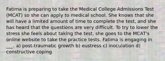 Fatima is preparing to take the Medical College Admissions Test (MCAT) so she can apply to medical school. She knows that she will have a limited amount of time to complete the test, and she has heard that the questions are very difficult. To try to lower the stress she feels about taking the test, she goes to the MCAT's online website to take the practice tests. Fatima is engaging in ___. a) post-traumatic growth b) eustress c) inoculation d) constructive coping