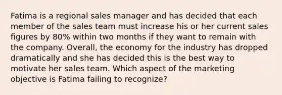Fatima is a regional sales manager and has decided that each member of the sales team must increase his or her current sales figures by 80% within two months if they want to remain with the company. Overall, the economy for the industry has dropped dramatically and she has decided this is the best way to motivate her sales team. Which aspect of the marketing objective is Fatima failing to recognize?