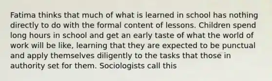 Fatima thinks that much of what is learned in school has nothing directly to do with the formal content of lessons. Children spend long hours in school and get an early taste of what the world of work will be like, learning that they are expected to be punctual and apply themselves diligently to the tasks that those in authority set for them. Sociologists call this