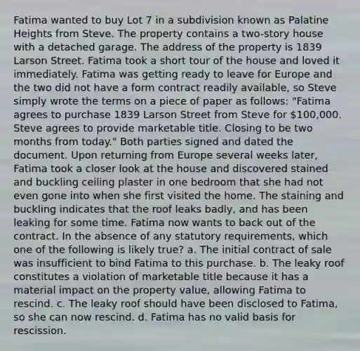 Fatima wanted to buy Lot 7 in a subdivision known as Palatine Heights from Steve. The property contains a two-story house with a detached garage. The address of the property is 1839 Larson Street. Fatima took a short tour of the house and loved it immediately. Fatima was getting ready to leave for Europe and the two did not have a form contract readily available, so Steve simply wrote the terms on a piece of paper as follows: "Fatima agrees to purchase 1839 Larson Street from Steve for 100,000. Steve agrees to provide marketable title. Closing to be two months from today." Both parties signed and dated the document. Upon returning from Europe several weeks later, Fatima took a closer look at the house and discovered stained and buckling ceiling plaster in one bedroom that she had not even gone into when she first visited the home. The staining and buckling indicates that the roof leaks badly, and has been leaking for some time. Fatima now wants to back out of the contract. In the absence of any statutory requirements, which one of the following is likely true? a. The initial contract of sale was insufficient to bind Fatima to this purchase. b. The leaky roof constitutes a violation of marketable title because it has a material impact on the property value, allowing Fatima to rescind. c. The leaky roof should have been disclosed to Fatima, so she can now rescind. d. Fatima has no valid basis for rescission.