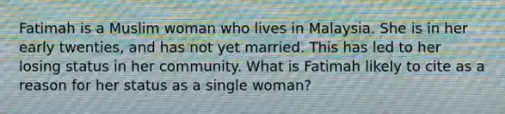 Fatimah is a Muslim woman who lives in Malaysia. She is in her early twenties, and has not yet married. This has led to her losing status in her community. What is Fatimah likely to cite as a reason for her status as a single woman?​