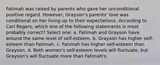 Fatimah was raised by parents who gave her unconditional positive regard. However, Grayson's parents' love was conditional on her living up to their expectations. According to Carl Rogers, which one of the following statements is most probably correct? Select one: a. Fatimah and Grayson have around the same level of self-esteem. b. Grayson has higher self-esteem than Fatimah. c. Fatimah has higher self-esteem than Grayson. d. Both women's self-esteem levels will fluctuate, but Grayson's will fluctuate <a href='https://www.questionai.com/knowledge/keWHlEPx42-more-than' class='anchor-knowledge'>more than</a> Fatimah's.