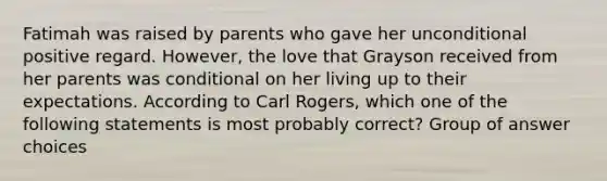 Fatimah was raised by parents who gave her unconditional positive regard. However, the love that Grayson received from her parents was conditional on her living up to their expectations. According to Carl Rogers, which one of the following statements is most probably correct? Group of answer choices