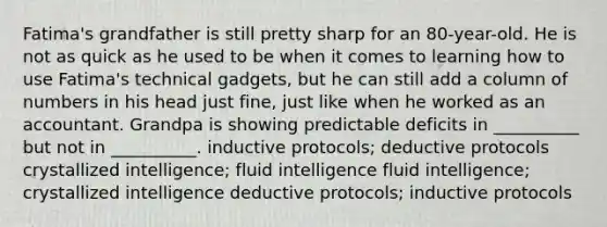 Fatima's grandfather is still pretty sharp for an 80-year-old. He is not as quick as he used to be when it comes to learning how to use Fatima's technical gadgets, but he can still add a column of numbers in his head just fine, just like when he worked as an accountant. Grandpa is showing predictable deficits in __________ but not in __________. inductive protocols; deductive protocols crystallized intelligence; fluid intelligence fluid intelligence; crystallized intelligence deductive protocols; inductive protocols