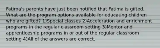 Fatima's parents have just been notified that Fatima is gifted. What are the program options available for educating children who are gifted? 1)Special classes 2)Acceleration and enrichment programs in the regular classroom setting 3)Mentor and apprenticeship programs in or out of the regular classroom setting 4)All of the answers are correct.