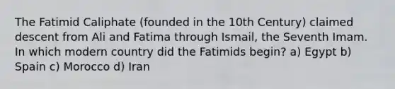 The Fatimid Caliphate (founded in the 10th Century) claimed descent from Ali and Fatima through Ismail, the Seventh Imam. In which modern country did the Fatimids begin? a) Egypt b) Spain c) Morocco d) Iran