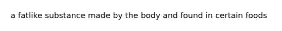 a fatlike substance made by the body and found in certain foods