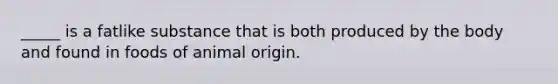 _____ is a fatlike substance that is both produced by the body and found in foods of animal origin.