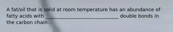 A fat/oil that is solid at room temperature has an abundance of fatty acids with ______________________________ double bonds in the carbon chain.