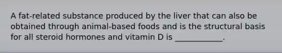 A fat-related substance produced by the liver that can also be obtained through animal-based foods and is the structural basis for all steroid hormones and vitamin D is ____________.