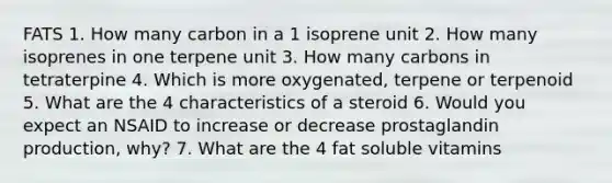 FATS 1. How many carbon in a 1 isoprene unit 2. How many isoprenes in one terpene unit 3. How many carbons in tetraterpine 4. Which is more oxygenated, terpene or terpenoid 5. What are the 4 characteristics of a steroid 6. Would you expect an NSAID to increase or decrease prostaglandin production, why? 7. What are the 4 fat soluble vitamins