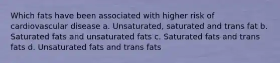 Which fats have been associated with higher risk of cardiovascular disease a. Unsaturated, saturated and trans fat b. Saturated fats and unsaturated fats c. Saturated fats and trans fats d. Unsaturated fats and trans fats