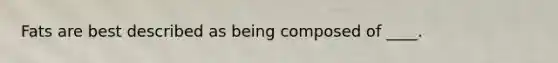 Fats are best described as being composed of ____.