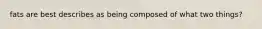 fats are best describes as being composed of what two things?