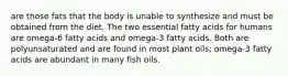 are those fats that the body is unable to synthesize and must be obtained from the diet. The two essential fatty acids for humans are omega-6 fatty acids and omega-3 fatty acids. Both are polyunsaturated and are found in most plant oils; omega-3 fatty acids are abundant in many fish oils.