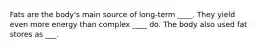 Fats are the body's main source of long-term ____. They yield even more energy than complex ____ do. The body also used fat stores as ___.