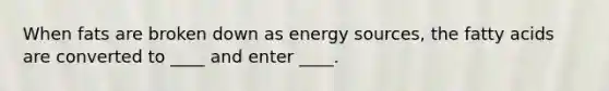 When fats are broken down as energy sources, the fatty acids are converted to ____ and enter ____.