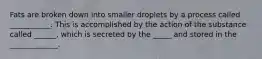 Fats are broken down into smaller droplets by a process called ___________. This is accomplished by the action of the substance called ______, which is secreted by the _____ and stored in the _____________.