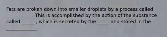 Fats are broken down into smaller droplets by a process called ___________. This is accomplished by the action of the substance called ______, which is secreted by the _____ and stored in the _____________.