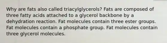 Why are fats also called triacylglycerols? Fats are composed of three fatty acids attached to a glycerol backbone by a dehydration reaction. Fat molecules contain three ester groups. Fat molecules contain a phosphate group. Fat molecules contain three glycerol molecules.