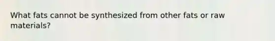 What fats cannot be synthesized from other fats or raw materials?