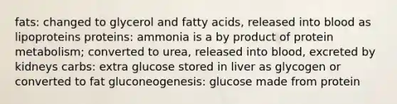 fats: changed to glycerol and fatty acids, released into blood as lipoproteins proteins: ammonia is a by product of protein metabolism; converted to urea, released into blood, excreted by kidneys carbs: extra glucose stored in liver as glycogen or converted to fat gluconeogenesis: glucose made from protein