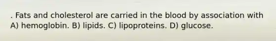 . Fats and cholesterol are carried in the blood by association with A) hemoglobin. B) lipids. C) lipoproteins. D) glucose.