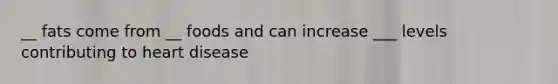 __ fats come from __ foods and can increase ___ levels contributing to heart disease