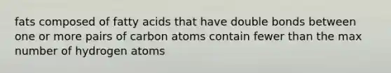 fats composed of fatty acids that have double bonds between one or more pairs of carbon atoms contain fewer than the max number of hydrogen atoms