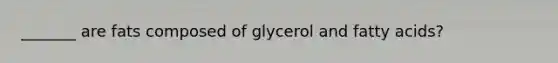 _______ are fats composed of glycerol and fatty acids?