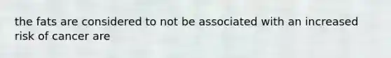 the fats are considered to not be associated with an increased risk of cancer are