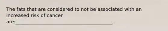 The fats that are considered to not be associated with an increased risk of cancer are:_________________________________________.