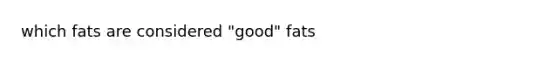 which fats are considered "good" fats