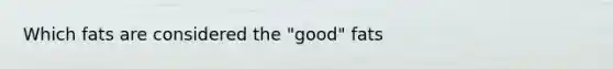 Which fats are considered the "good" fats